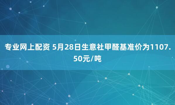 专业网上配资 5月28日生意社甲醛基准价为1107.50元/吨