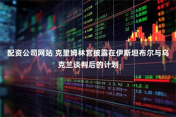 配资公司网站 克里姆林宫披露在伊斯坦布尔与乌克兰谈判后的计划