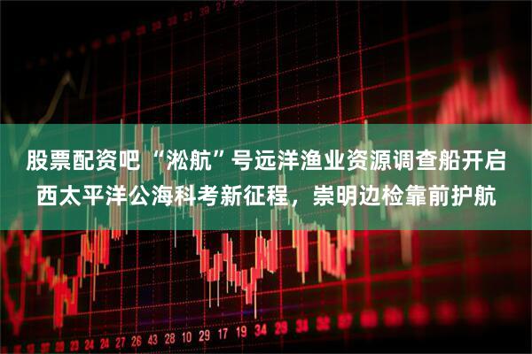 股票配资吧 “淞航”号远洋渔业资源调查船开启西太平洋公海科考新征程，崇明边检靠前护航