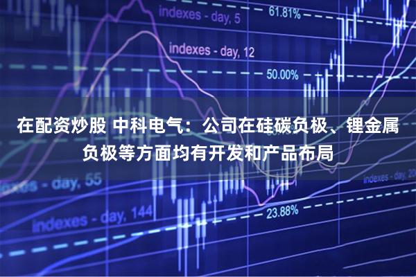 在配资炒股 中科电气：公司在硅碳负极、锂金属负极等方面均有开发和产品布局