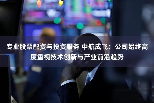 专业股票配资与投资服务 中航成飞：公司始终高度重视技术创新与产业前沿趋势
