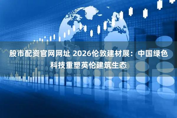 股市配资官网网址 2026伦敦建材展：中国绿色科技重塑英伦建筑生态