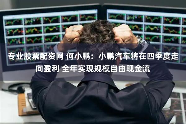 专业股票配资网 何小鹏：小鹏汽车将在四季度走向盈利 全年实现规模自由现金流