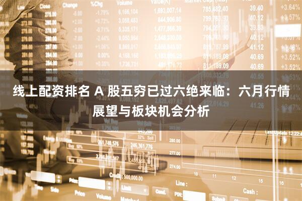线上配资排名 A 股五穷已过六绝来临：六月行情展望与板块机会分析