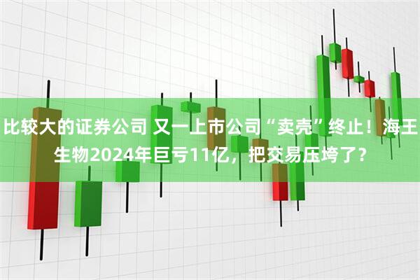 比较大的证券公司 又一上市公司“卖壳”终止！海王生物2024年巨亏11亿，把交易压垮了？