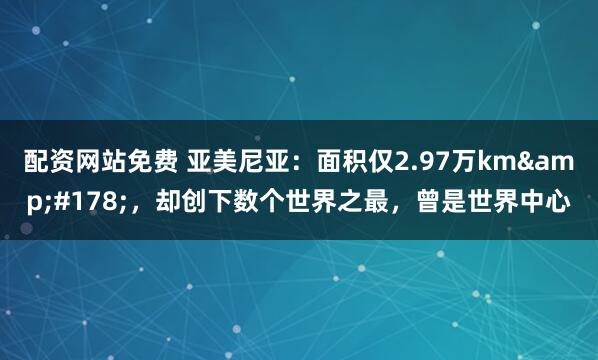 配资网站免费 亚美尼亚：面积仅2.97万km&#178;，却创下数个世界之最，曾是世界中心