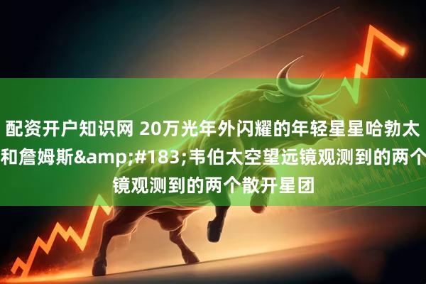 配资开户知识网 20万光年外闪耀的年轻星星哈勃太空望远镜和詹姆斯&#183;韦伯太空望远镜观测到的两个散开星团