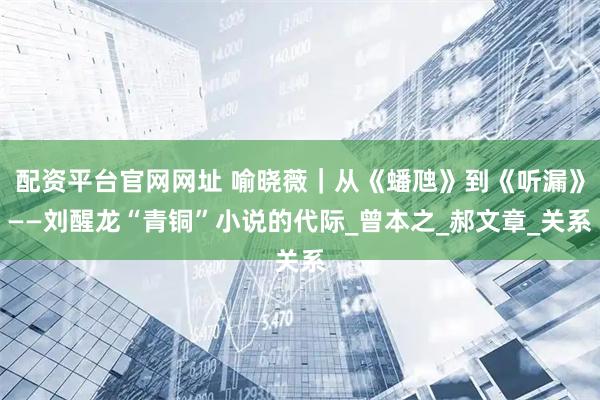配资平台官网网址 喻晓薇｜从《蟠虺》到《听漏》——刘醒龙“青铜”小说的代际_曾本之_郝文章_关系