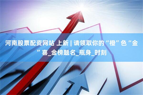 河南股票配资网站 上新 | 请领取你的“橙”色“金”喜_金榜题名_瓶身_时刻