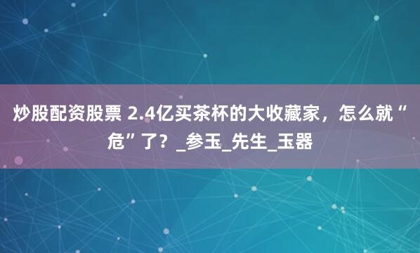 炒股配资股票 2.4亿买茶杯的大收藏家，怎么就“危”了？_参玉_先生_玉器