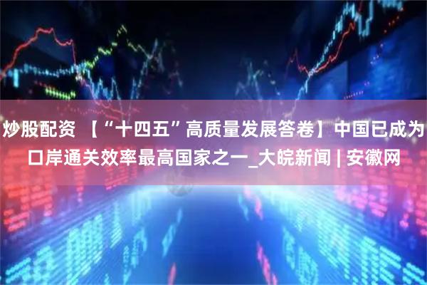 炒股配资 【“十四五”高质量发展答卷】中国已成为口岸通关效率最高国家之一_大皖新闻 | 安徽网