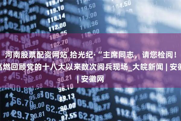 河南股票配资网站 拾光纪·“主席同志，请您检阅！”高燃回顾党的十八大以来数次阅兵现场_大皖新闻 | 安徽网