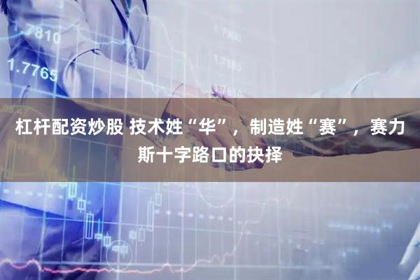 杠杆配资炒股 技术姓“华”，制造姓“赛”，赛力斯十字路口的抉择