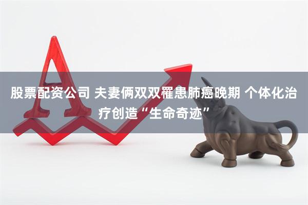 股票配资公司 夫妻俩双双罹患肺癌晚期 个体化治疗创造“生命奇迹”