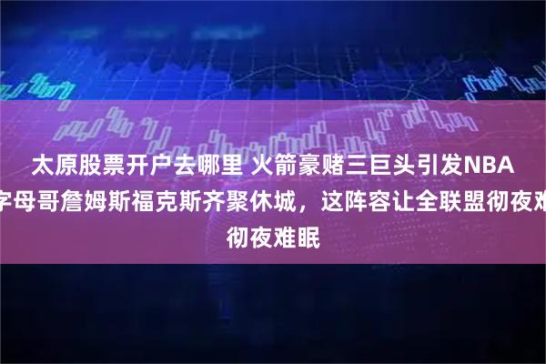 太原股票开户去哪里 火箭豪赌三巨头引发NBA！字母哥詹姆斯福克斯齐聚休城，这阵容让全联盟彻夜难眠