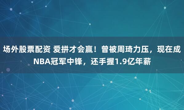 场外股票配资 爱拼才会赢！曾被周琦力压，现在成NBA冠军中锋，还手握1.9亿年薪