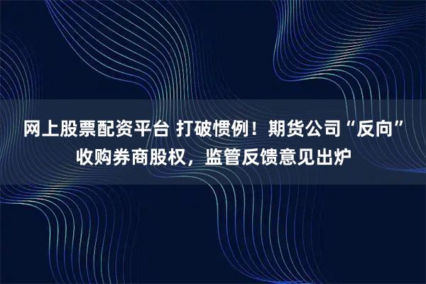 网上股票配资平台 打破惯例！期货公司“反向”收购券商股权，监管反馈意见出炉