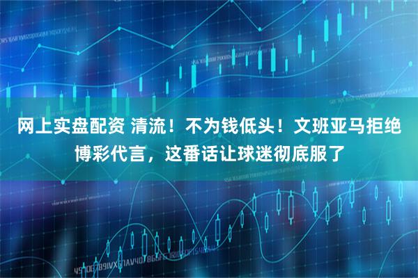 网上实盘配资 清流！不为钱低头！文班亚马拒绝博彩代言，这番话让球迷彻底服了